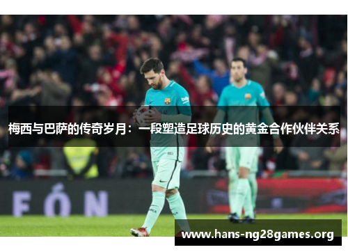 梅西与巴萨的传奇岁月：一段塑造足球历史的黄金合作伙伴关系